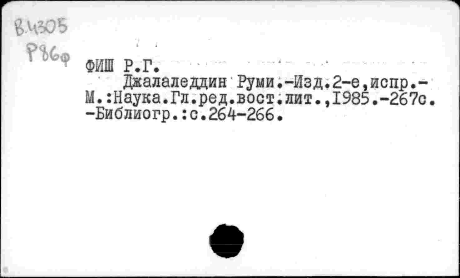 ﻿£.4305
ФИШ Р.Г.
Джалаледдин Руми.-Изд.2-е,испр.-М.:Наука.Гл.ред.вост.лит.,1985.-267с. -Библиогр.: с.264-266.